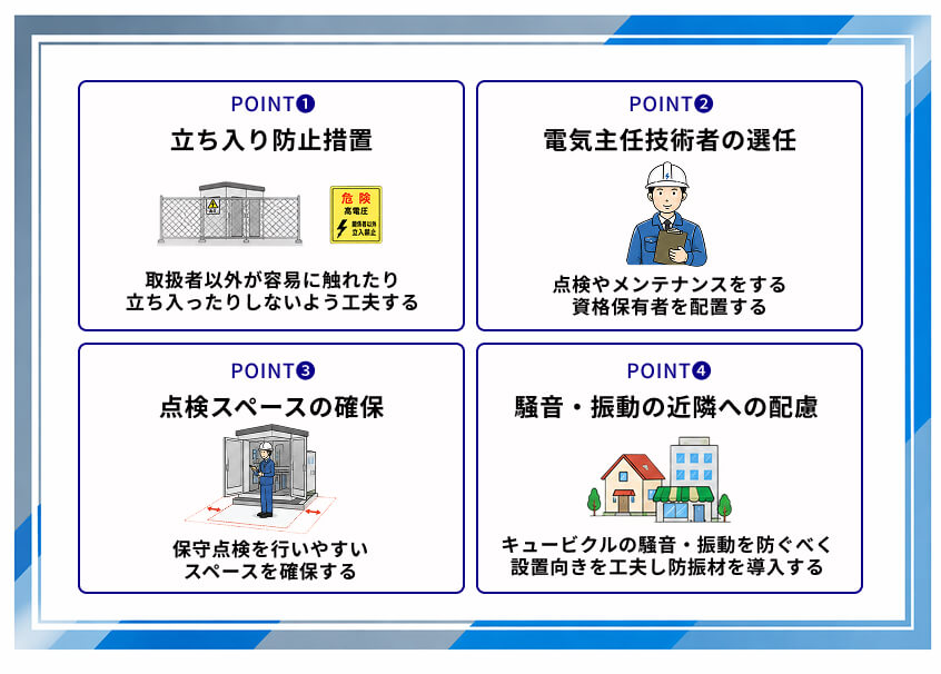 キュービクル設置のポイント
①立ち入り防止措置
┗取扱者以外が用意に触れたり立ち入ったりしないようにする
②電気主任技術者の選任
┗点検やメンテナンスをする資格保有者を配置する
③点検スペースの確保
┗保安点検を行いやすいスペースを確保する
④騒音・振動に関する近隣への配慮
┗キュービクルの騒音・振動を防ぐ設置向きの工夫や防振材を導入する