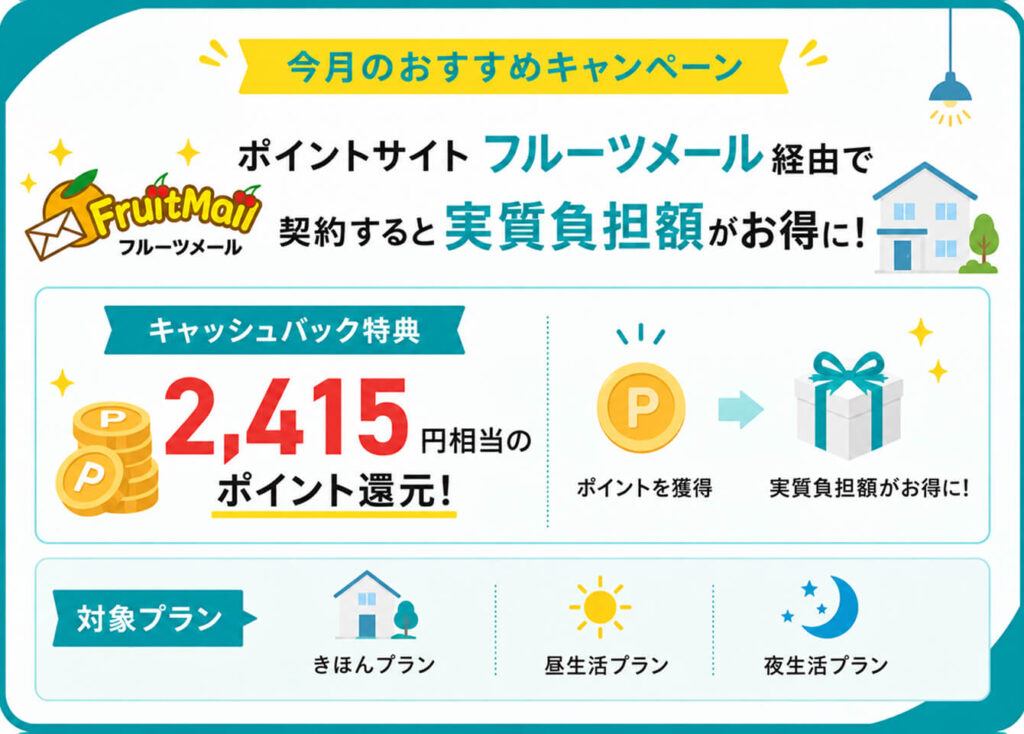 今月のおすすめキャンペーン
ポイントサイトのフルーツメール経由でシン・エナジーに契約すると実質負担額がお得に!
<キャッシュバック特典>
2,415円相当のポイント還元!
<対象プラン>
・きほんプラン
・夜生活フィットプラン
・昼生活フィットプラン